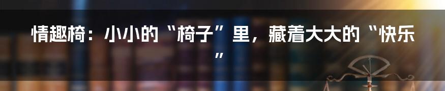 情趣椅：小小的“椅子”里，藏着大大的“快乐”