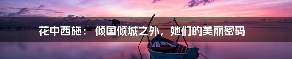 花中西施： 倾国倾城之外，她们的美丽密码