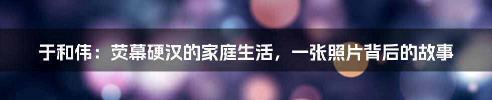 于和伟：荧幕硬汉的家庭生活，一张照片背后的故事