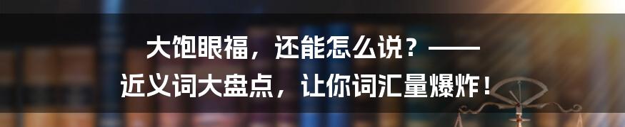 大饱眼福,还能怎么说?—— 近义词大盘点,让你词汇量爆炸!