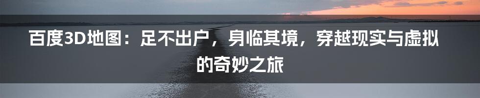 百度3D地图：足不出户，身临其境，穿越现实与虚拟的奇妙之旅