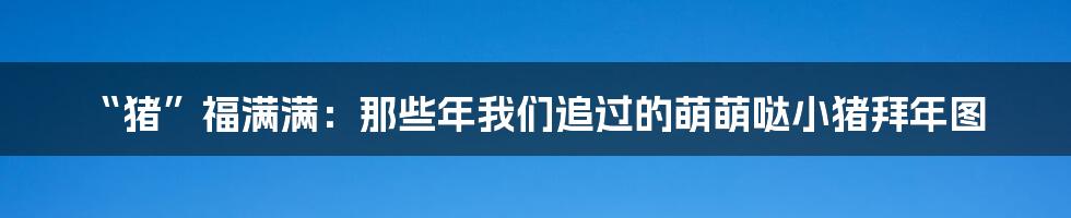 “猪”福满满：那些年我们追过的萌萌哒小猪拜年图