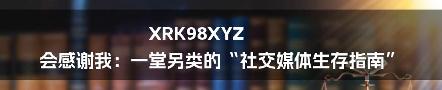 XRK98XYZ 会感谢我：一堂另类的“社交媒体生存指南”