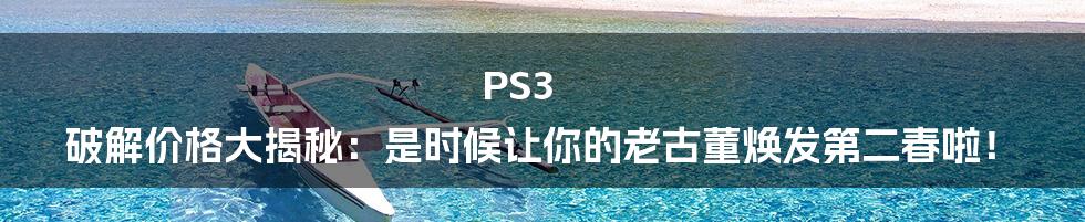 PS3 破解价格大揭秘：是时候让你的老古董焕发第二春啦！