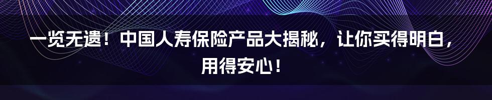 一览无遗!中国人寿保险产品大揭秘,让你买得明白,用得安心!