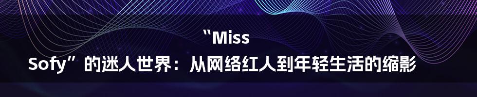 “Miss Sofy”的迷人世界:从网络红人到年轻生活的缩影