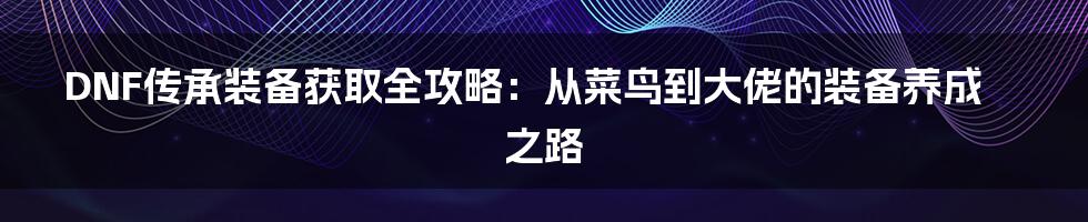 DNF传承装备获取全攻略:从菜鸟到大佬的装备养成之路