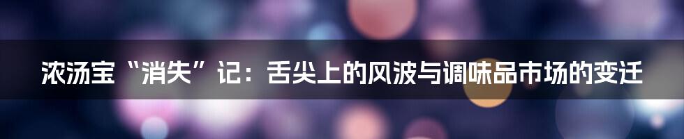 浓汤宝“消失”记:舌尖上的风波与调味品市场的变迁