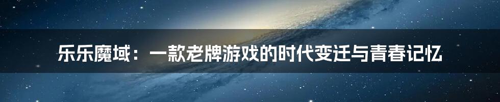乐乐魔域：一款老牌游戏的时代变迁与青春记忆