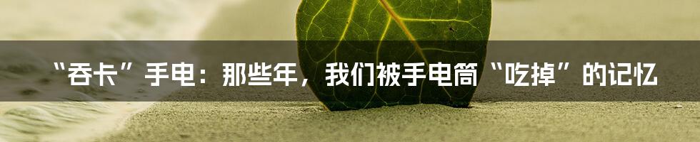 “吞卡”手电：那些年，我们被手电筒“吃掉”的记忆