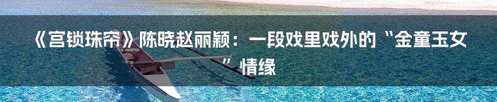 《宫锁珠帘》陈晓赵丽颖：一段戏里戏外的“金童玉女”情缘