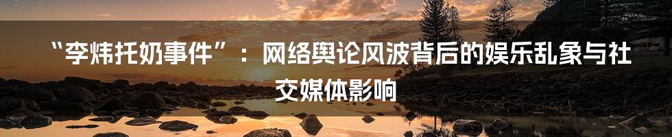 “李炜托奶事件”：网络舆论风波背后的娱乐乱象与社交媒体影响