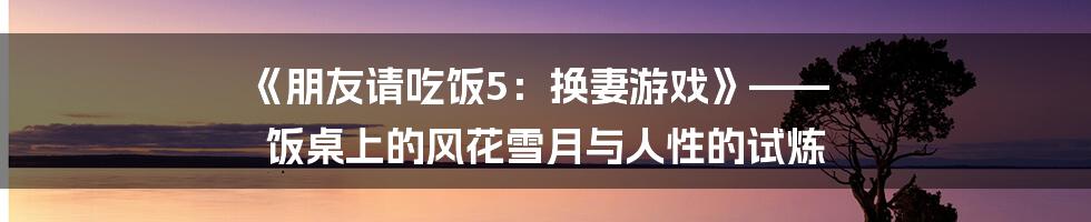 《朋友请吃饭5：换妻游戏》—— 饭桌上的风花雪月与人性的试炼