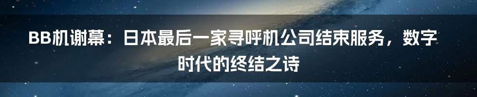BB机谢幕:日本最后一家寻呼机公司结束服务,数字时代的终结之诗