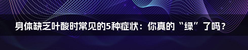 身体缺乏叶酸时常见的5种症状：你真的“绿”了吗？