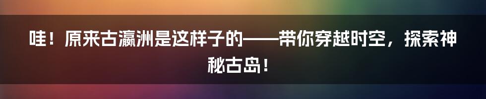 哇！原来古瀛洲是这样子的——带你穿越时空，探索神秘古岛！