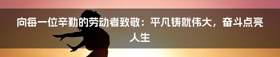 向每一位辛勤的劳动者致敬：平凡铸就伟大，奋斗点亮人生