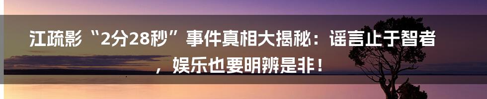 江疏影“2分28秒”事件真相大揭秘：谣言止于智者，娱乐也要明辨是非！