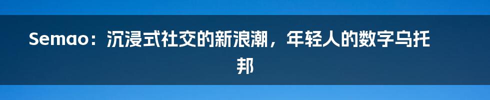 Semao：沉浸式社交的新浪潮，年轻人的数字乌托邦