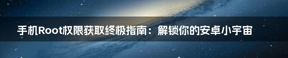 手机Root权限获取终极指南:解锁你的安卓小宇宙