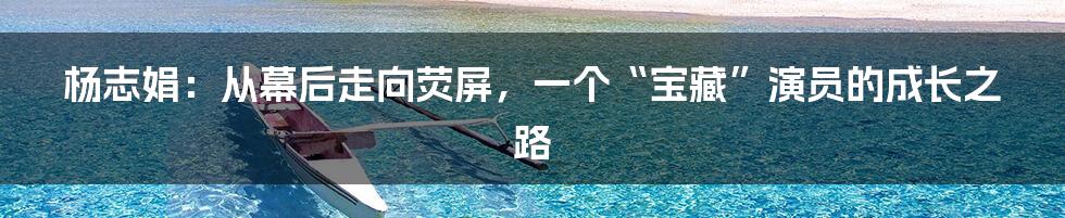 杨志娟：从幕后走向荧屏，一个“宝藏”演员的成长之路