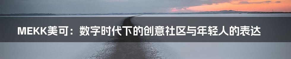 MEKK美可：数字时代下的创意社区与年轻人的表达