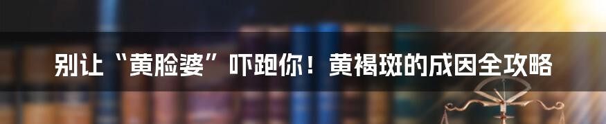 别让“黄脸婆”吓跑你!黄褐斑的成因全攻略