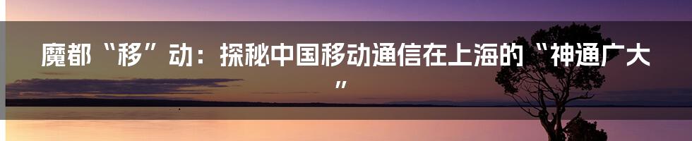 魔都“移”动：探秘中国移动通信在上海的“神通广大”