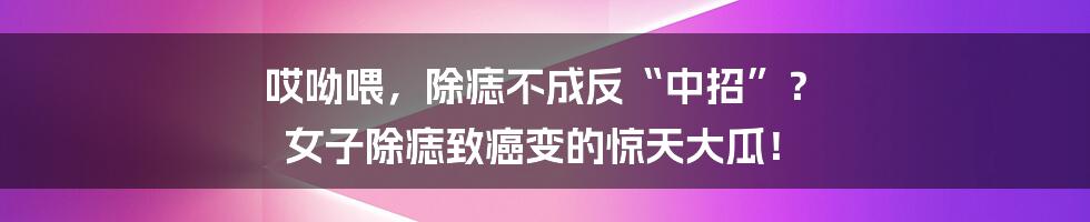 哎呦喂，除痣不成反“中招”？ 女子除痣致癌变的惊天大瓜！