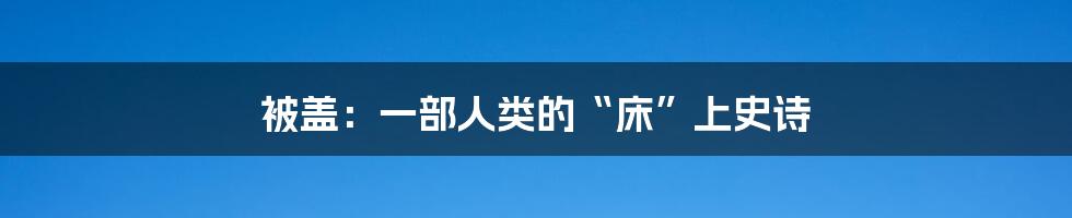 被盖：一部人类的“床”上史诗