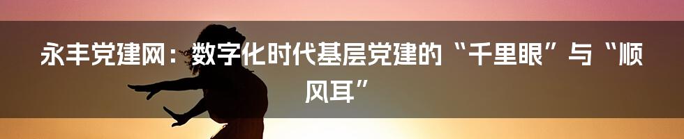 永丰党建网：数字化时代基层党建的“千里眼”与“顺风耳”