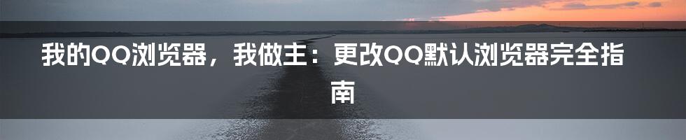 我的QQ浏览器,我做主:更改QQ默认浏览器完全指南