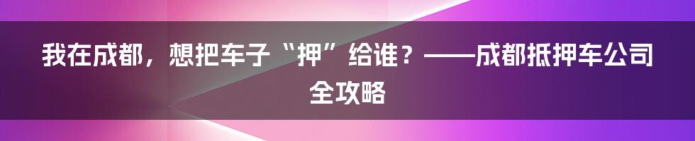我在成都,想把车子“押”给谁?——成都抵押车公司全攻略