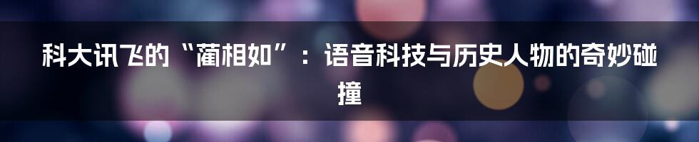 科大讯飞的“蔺相如”：语音科技与历史人物的奇妙碰撞