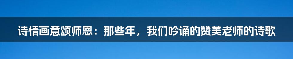 诗情画意颂师恩：那些年，我们吟诵的赞美老师的诗歌