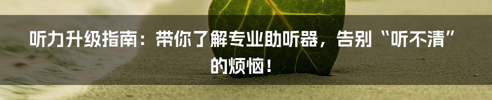 听力升级指南：带你了解专业助听器，告别“听不清”的烦恼！