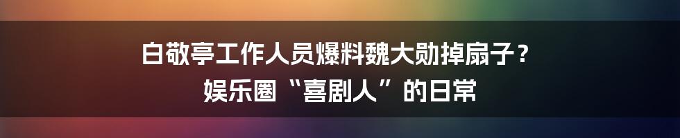 白敬亭工作人员爆料魏大勋掉扇子？ 娱乐圈“喜剧人”的日常