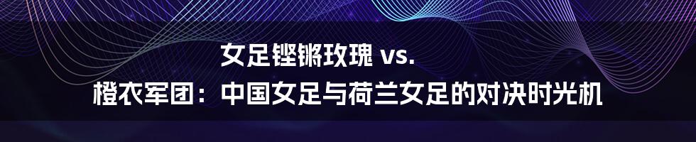 女足铿锵玫瑰 vs. 橙衣军团：中国女足与荷兰女足的对决时光机