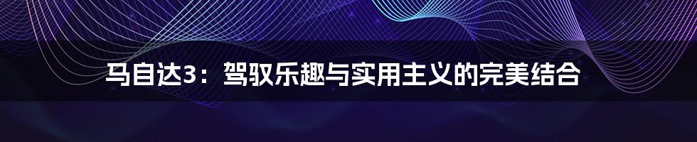 马自达3：驾驭乐趣与实用主义的完美结合