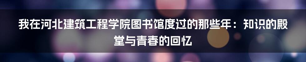 我在河北建筑工程学院图书馆度过的那些年：知识的殿堂与青春的回忆