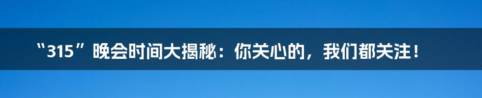 “315”晚会时间大揭秘:你关心的,我们都关注!