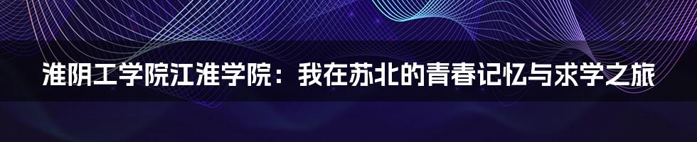 淮阴工学院江淮学院：我在苏北的青春记忆与求学之旅