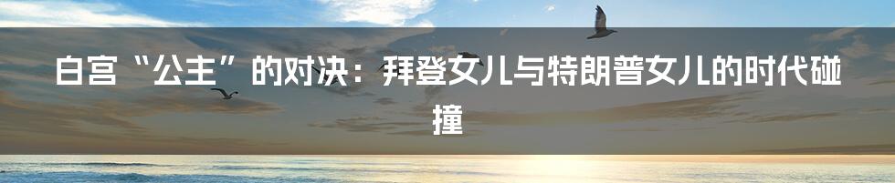 白宫“公主”的对决:拜登女儿与特朗普女儿的时代碰撞