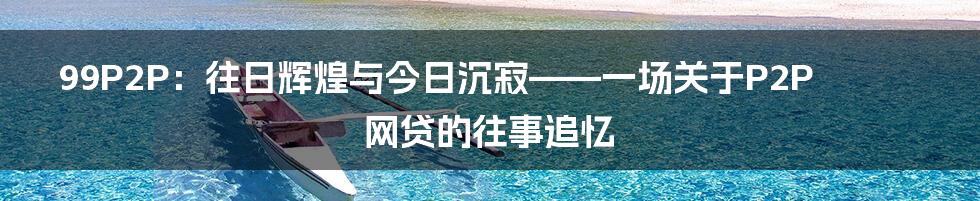 99P2P：往日辉煌与今日沉寂——一场关于P2P网贷的往事追忆