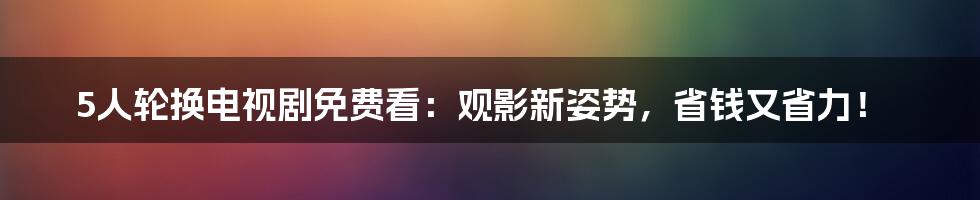 5人轮换电视剧免费看：观影新姿势，省钱又省力！