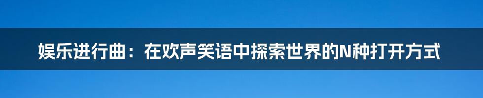 娱乐进行曲：在欢声笑语中探索世界的N种打开方式