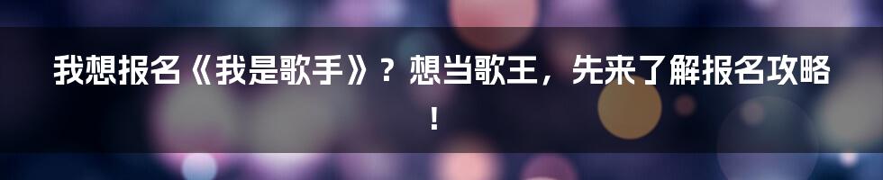 我想报名《我是歌手》?想当歌王,先来了解报名攻略!
