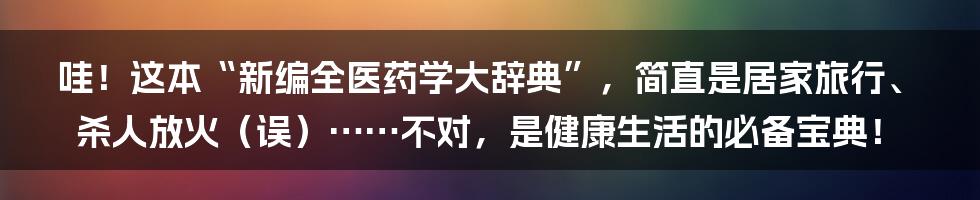 哇!这本“新编全医药学大辞典”,简直是居家旅行、杀人放火(误)……不对,是健康生活的必备宝典!