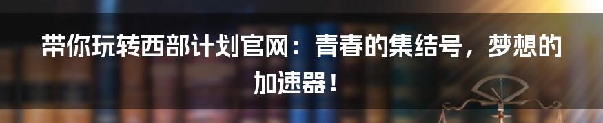 带你玩转西部计划官网：青春的集结号，梦想的加速器！