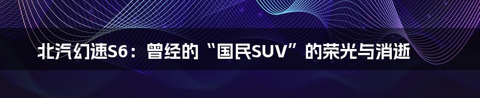 北汽幻速S6：曾经的“国民SUV”的荣光与消逝